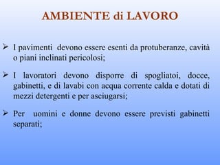 AMBIENTE di LAVORO

 I pavimenti devono essere esenti da protuberanze, cavità
  o piani inclinati pericolosi;

 I lavoratori devono disporre di spogliatoi, docce,
  gabinetti, e di lavabi con acqua corrente calda e dotati di
  mezzi detergenti e per asciugarsi;

 Per uomini e donne devono essere previsti gabinetti
  separati;
 