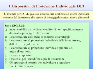 I Dispositivi di Protezione Individuale DPI
 Si intende per D.P.I. qualsiasi attrezzatura destinata ad essere indossata
e tenuta dal lavoratore allo scopo di proteggerlo contro uno o più rischi

 Sono ESCLUSI:
 c) indumenti di lavori ordinari e uniformi non specificatamente
    destinati a proteggere i lavoratori
 e) Le attrezzature dei servizi di soccorso e salvataggio
 f) Le attrezzature di protezione individuale delle forze armate,
    delle forze di polizia ecc.
 h) Le attrezzature di protezione individuale proprie dei
    mezzi di trasporto
 j) i materiali sportivi
 k) i materiali per l’autodifesa o per la dissuasione
 l) Gli apparecchi portatili per individuare e segnalare
    rischi e fattori nocivi
 
