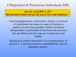I Dispositivi di Protezione Individuale DPI
              D.LGS. 4.12.1992 N. 475
“REQUISITI ESSENZIALI DI SALUTE E SICUREZZA”

  Sono Equipaggiamenti, Attrezzature, Sistemi o Accessori
      e Complementi che hanno lo scopo di eliminare o,
      qualora ciò non fosse possibile, limitare al minimo
   indispensabile le probabilità di infortunio alla persona o
     alle specifiche parti del corpo per le quali sono stati
                            studiati.
  Quando può rendersi necessario l’uso contemporaneo di
  più D.P.I., si dovrà accertare la compatibilità tra i diversi
                      dispositivi adottati
 