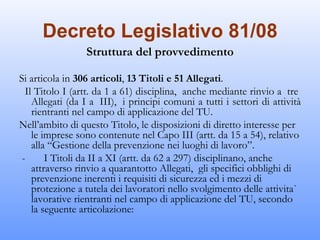 Decreto Legislativo 81/08
                  Struttura del provvedimento

Si articola in 306 articoli, 13 Titoli e 51 Allegati.
  Il Titolo I (artt. da 1 a 61) disciplina,  anche mediante rinvio a  tre 
    Allegati (da I a  III),  i principi comuni a tutti i settori di attività
    rientranti nel campo di applicazione del TU.
Nell’ambito di questo Titolo, le disposizioni di diretto interesse per
    le imprese sono contenute nel Capo III (artt. da 15 a 54), relativo
    alla “Gestione della prevenzione nei luoghi di lavoro”.
 ­       I Titoli da II a XI (artt. da 62 a 297) disciplinano, anche
    attraverso rinvio a quarantotto Allegati,  gli specifici obblighi di
    prevenzione inerenti i requisiti di sicurezza ed i mezzi di
    protezione a tutela dei lavoratori nello svolgimento delle attivita`
    lavorative rientranti nel campo di applicazione del TU, secondo
    la seguente articolazione:
 