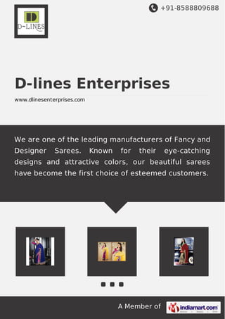 +91-8588809688 
D-lines Enterprises 
www.dlinesenterprises.com 
We are one of the leading manufacturers of Fancy and 
Designer Sarees. Known for their eye-catching 
designs and attractive colors, our beautiful sarees 
have become the first choice of esteemed customers. 
A Member of 
 