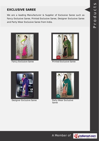 EXCLUSIVE SAREE 
We are a leading Manufacturer & Supplier of Exclusive Saree such as 
Fancy Exclusive Saree, Printed Exclusive Saree, Designer Exclusive Saree 
and Party Wear Exclusive Saree from India. 
Fancy Exclusive Saree Printed Exclusive Saree 
Designer Exclusive Saree Party Wear Exclusive 
Saree 
A Member of 
P r o d u c t s 
 
