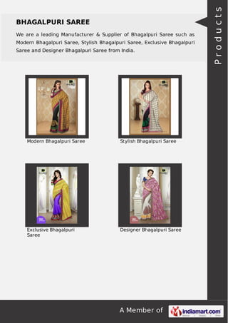 BHAGALPURI SAREE 
We are a leading Manufacturer & Supplier of Bhagalpuri Saree such as 
Modern Bhagalpuri Saree, Stylish Bhagalpuri Saree, Exclusive Bhagalpuri 
Saree and Designer Bhagalpuri Saree from India. 
Modern Bhagalpuri Saree Stylish Bhagalpuri Saree 
A Member of 
Exclusive Bhagalpuri 
Saree 
Designer Bhagalpuri Saree 
P r o d u c t s 
 