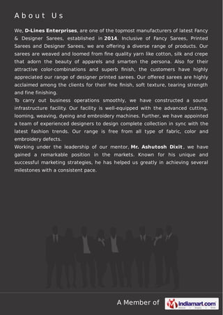 A b o u t U s 
We, D-Lines Enterprises, are one of the topmost manufacturers of latest Fancy 
& Designer Sarees, established in 2014. Inclusive of Fancy Sarees, Printed 
Sarees and Designer Sarees, we are offering a diverse range of products. Our 
sarees are weaved and loomed from fine quality yarn like cotton, silk and crepe 
that adorn the beauty of apparels and smarten the persona. Also for their 
attractive color-combinations and superb finish, the customers have highly 
appreciated our range of designer printed sarees. Our offered sarees are highly 
acclaimed among the clients for their fine finish, soft texture, tearing strength 
and fine finishing. 
To carry out business operations smoothly, we have constructed a sound 
infrastructure facility. Our facility is well-equipped with the advanced cutting, 
looming, weaving, dyeing and embroidery machines. Further, we have appointed 
a team of experienced designers to design complete collection in sync with the 
latest fashion trends. Our range is free from all type of fabric, color and 
embroidery defects. 
Working under the leadership of our mentor, Mr. Ashutosh Dixit , we have 
gained a remarkable position in the markets. Known for his unique and 
successful marketing strategies, he has helped us greatly in achieving several 
milestones with a consistent pace. 
A Member of 
 