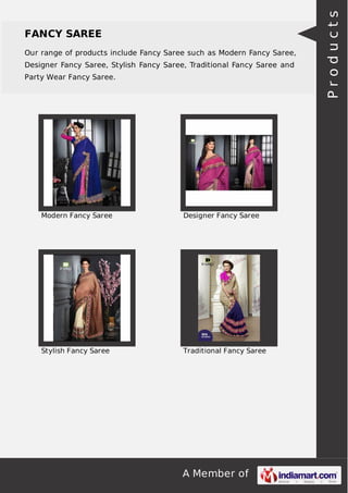 FANCY SAREE 
Our range of products include Fancy Saree such as Modern Fancy Saree, 
Designer Fancy Saree, Stylish Fancy Saree, Traditional Fancy Saree and 
Party Wear Fancy Saree. 
Modern Fancy Saree Designer Fancy Saree 
Stylish Fancy Saree Traditional Fancy Saree 
A Member of 
P r o d u c t s 
 