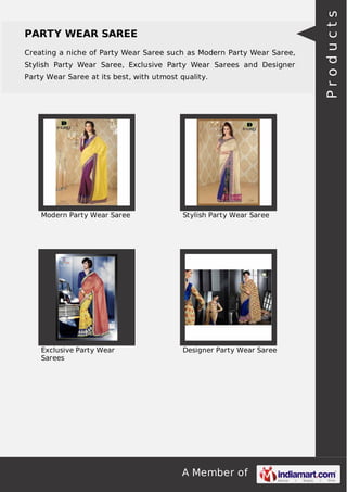 PARTY WEAR SAREE 
Creating a niche of Party Wear Saree such as Modern Party Wear Saree, 
Stylish Party Wear Saree, Exclusive Party Wear Sarees and Designer 
Party Wear Saree at its best, with utmost quality. 
Modern Party Wear Saree Stylish Party Wear Saree 
A Member of 
Exclusive Party Wear 
Sarees 
Designer Party Wear Saree 
P r o d u c t s 
 