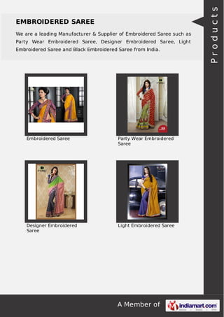 EMBROIDERED SAREE 
We are a leading Manufacturer & Supplier of Embroidered Saree such as 
Party Wear Embroidered Saree, Designer Embroidered Saree, Light 
Embroidered Saree and Black Embroidered Saree from India. 
Embroidered Saree Party Wear Embroidered 
Saree 
A Member of 
Designer Embroidered 
Saree 
Light Embroidered Saree 
P r o d u c t s 
 