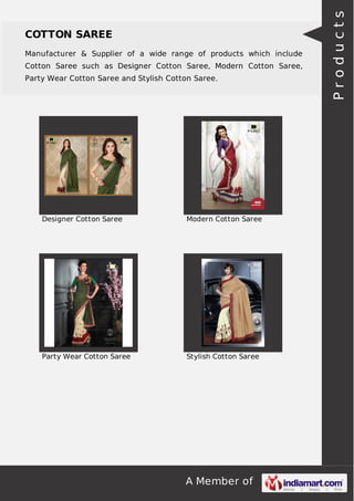 COTTON SAREE 
Manufacturer & Supplier of a wide range of products which include 
Cotton Saree such as Designer Cotton Saree, Modern Cotton Saree, 
Party Wear Cotton Saree and Stylish Cotton Saree. 
Designer Cotton Saree Modern Cotton Saree 
Party Wear Cotton Saree Stylish Cotton Saree 
A Member of 
P r o d u c t s 
 