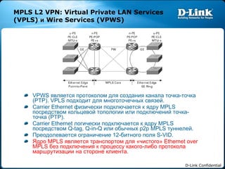 MPLS L2 VPN: Virtual Private LAN Services (VPLS)  и  Wire Services (VPWS) VPWS  является протоколом для создания канала точка-точка ( PTP). VPLS  подходит для многоточечных связей. Carrier Ethernet  физически подключается к ядру  MPLS  посредством кольцевой топологии или   подключений   точка-точка ( PTP). Carrier Ethernet  логически подключается к ядру  MPLS  посредством  Q-tag, Q-in-Q  или обычных  p2p MPLS  туннелей. Преодолевается ограничение  12- битного поля  S-VID. Ядро  MPLS  является транспортом для «чистого»  Ethernet over MPLS  без подключения к процессу какого-либо протокола маршрутизации на стороне клиента. 