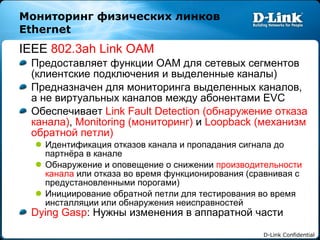 Мониторинг физических линков  Ethernet  IEEE  802.3ah Link OAM Предоставляет функции  OAM  для сетевых сегментов   (клиентские подключения   и выделенные каналы) Предназначен для мониторинга выделенных каналов, а не виртуальных каналов между абонентами  EVC Обеспечивает   Link Fault Detection ( обнаружение отказа канала) ,  Monitoring ( мониторинг)   и   Loopback  (механизм обратной петли) Идентификация отказов канала и пропадания сигнала до партнёра в канале Обнаружение и оповещение о снижении   производительности канала   или отказа во время функционирования (сравнивая с предустановленными порогами) Инициирование обратной петли для тестирования во время инсталляции или обнаружения неисправностей Dying Gasp :  Нужны изменения в аппаратной части 