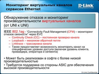 Мониторинг виртуальных каналов   сервисов  Ethernet Обнаружение отказов и мониторинг производительности   виртуальных каналов   ( от  UNI  к  UNI)  IEEE  802.1ag  - “Connectivity Fault Management ( CFM ) –  мониторинг отказов связности ”  через  EVC  Continuity Check (CC) –  постоянная проверка канала Loopback  – механизм обратной петли Linktrace  – трассировка канала Также предоставляет возможность мониторить канал на специфических уровнях доступа (включая уровень клиента, провайдера, оператора и сегмента) Может быть реализован в софте с более низкой производительностью Требуется поддержка со стороны  ASIC  для обеспечения высокой производительности 