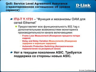 QoS: Service Level Agreement Assurance ( гарантированное соглашение об уровне сервиса ) ITU-T Y.1731  – “ Функция и механизмы  OAM  для сетей  Ethernet”  Предоставляет всю функциональность  802.1ag  с дополнительными возможностями мониторинга производительности канала включающими: Frame Loss Measurement ( Измерения процента потери кадров) Delay and Delay Variation  Measurements ( Измерения задержки и вариации задержки) Automatic Protection Switching ( Автоматическое переключения на резервный канал) Нет в текущем поколении  ASIC.  Требуется поддержка со стороны новых  ASIC. 