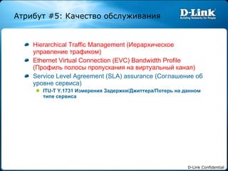 Hierarchical Traffic Management ( Иерархическое управление трафиком) Ethernet Virtual Connection (EVC) Bandwidth Profile ( Профиль полосы пропускания на виртуальный канал) Service Level Agreement (SLA) assurance ( Соглашение об уровне сервиса) ITU-T Y.1731  Измерения Задержки / Джиттера / Потерь на данном типе сервиса Атрибут  #5:  Качество обслуживания 