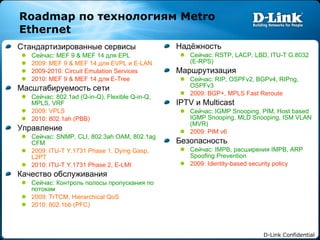 Roadmap  по технологиям  Metro Ethernet Стандартизированные сервисы Сейчас:  MEF 9 & MEF 14  для  EPL 2009: MEF 9 & MEF 14  для  EVPL  и  E-LAN 2009-2010: Circuit Emulation Services 2010: MEF 9 & MEF 14  для  E-Tree Масштабируемость сети Сейчас:  802.1ad (Q-in-Q), Flexible Q-in-Q, MPLS, VRF 2009: VPLS 2010: 802.1ah (PBB) Управление Сейчас:  SNMP, CLI, 802.3ah OAM, 802.1ag CFM 2009: ITU-T Y.1731 Phase 1, Dying Gasp, L2PT 2010: ITU-T Y.1731 Phase 2, E-LMI Качество обслуживания Сейчас:   Контроль полосы пропускания по потокам 2009: TrTCM, Hierarchical QoS 2010: 802.1bb (PFC) Надёжность Сейчас:  RSTP, LACP, LBD, ITU-T G.8032 (E-RPS) Маршрутизация Сейчас:  RIP, OSPFv2, BGPv4, RIPng, OSPFv3  2009: BGP+, MPLS Fast Reroute IPTV  и  Multicast Сейчас:  IGMP Snooping, PIM, Host based IGMP Snooping, MLD Snooping, ISM VLAN (MVR) 2009: PIM v6 Безопасность Сейчас:  IMPB,  расширения  IMPB, ARP Spoofing Prevention 2009: Identity-based security policy 