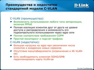 Преимущества и недостатки стандартной модели  C-VLAN C-VLAN ( преимущества): Возможность использование любого типа авторизации, включая  PPPoE Полная изоляция клиентов друг от друга на уровне доступа и распределения и возможность его подконтрольного использования через ядро сети Полное соответствие требованиям СОРМ Простой мониторинг и подсчёт трафика  C-VLAN ( недостатки): Большая нагрузка на ядро при увеличении числа клиентов и внедрении новых сервисов Отсутствие масштабируемости (ограничение в 4К  VLAN- ов) Есть необходимость клиентам  SOHO/SMB  перепланировать карту  VLAN- ов 