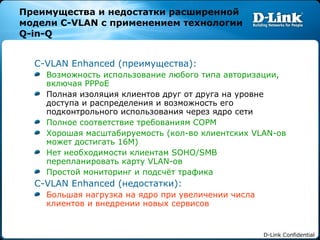 Преимущества и недостатки расширенной модели  C-VLAN  с применением технологии  Q-in-Q C-VLAN Enhanced ( преимущества): Возможность использование любого типа авторизации, включая  PPPoE Полная изоляция клиентов друг от друга на уровне доступа и распределения и возможность его подконтрольного использования через ядро сети Полное соответствие требованиям СОРМ Хорошая масштабируемость (кол-во клиентских  VLAN- ов может достигать 16М) Нет необходимости клиентам  SOHO/SMB  перепланировать карту  VLAN- ов Простой мониторинг и подсчёт трафика   C-VLAN Enhanced ( недостатки): Большая нагрузка на ядро при увеличении числа клиентов и внедрении новых сервисов 