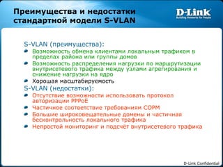 Преимущества и недостатки стандартной модели  S-VLAN S-VLAN ( преимущества): Возможность обмена клиентами локальным трафиком в пределах района или группы домов Возможность распределения нагрузки по маршрутизации внутрисетевого трафика между узлами агрегирования и снижение нагрузки на ядро Хорошая масштабируемость S-VLAN ( недостатки): Отсутствие возможности использовать протокол авторизации  PPPoE Частичное соответствие требованиям СОРМ Большие широковещательные   домены и частичная бесконтрольность локального трафика Непростой мониторинг и подсчёт внутрисетевого трафика 