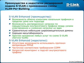 Преимущества и недостатки расширенной модели  S-VLAN  с применением схемы  VLAN-Per-Building S-VLAN Enhanced ( преимущества): Возможность обмена клиентами локальным трафиком в пределах дома или подъезда Возможность распределения нагрузки по маршрутизации внутрисетевого трафика между узлами агрегирования и снижение нагрузки на ядро Сравнительно небольшие широковещательные домены Хорошая масштабируемость Простое наложение любых услуг по схеме  S-VLAN (Service VLAN) S-VLAN Enhanced ( недостатки): Отсутствие возможности использовать протокол авторизации  PPPoE Частичное соответствие требованиям СОРМ Непростой мониторинг и подсчёт внутрисетевого трафика 