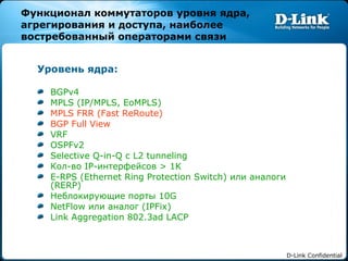 Функционал коммутаторов уровня ядра, агрегирования и доступа, наиболее востребованный операторами связи Уровень ядра: BGPv4 MPLS (IP/MPLS, EoMPLS) MPLS FRR (Fast ReRoute) BGP Full View VRF OSPFv2 Selective Q-in-Q  с  L2 tunneling Кол-во  IP- интерфейсов  > 1K E-RPS (Ethernet Ring Protection Switch)  или аналоги ( RERP) Неблокирующие порты  10G NetFlow  или аналог ( IPFix ) Link Aggregation 802.3ad LACP  