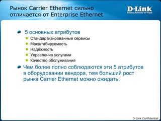 5 основных атрибутов Стандартизированные сервисы Масштабируемость Надёжность Управление услугами Качество обслуживания Чем более полно соблюдаются эти  5  атрибутов в оборудовании   вендора ,  тем больший рост рынка  Carrier Ethernet  можно ожидать. Рынок  Carri er  Ethernet  сильно отличается от  Enterprise Ethernet 