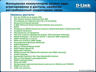 Функционал коммутаторов уровня ядра, агрегирования и доступа, наиболее востребованный операторами связи Уровень доступа: Кол-во  VLAN- ов не менее 256 ACL Packet Content Filtering (ACL 80) Port-Based  или  Selective Q-in-Q  с  L2 tunneling Безвентиляторный дизайн E-RPS (Ethernet Ring Protection Switch)  или аналоги MSTP RootGuard  и  BPDU Guard  или аналоги ( Restricted Role  и  Restricted TCN) LoopBack Detection Расширенное логирование CPP  или аналоги ( SafeGuard Engine, CPU Interface Filtering ) DHCP Snooping + IP Source Guard + dynamic ARP inspection  IGMP Snooping v1/v2/v2 MVR  или аналоги  (ISM VLAN) Расширенные фильтры  Multicast Cable diagnostic 802.1v Protocol-Based VLAN DHCP Relay Option 82 Option 82 insertion PPPoE Curcuit ID (Option 82 insertion  для  PADI  пакетов ) VLAN Trunking Bandwidth Control  и  Per Flow Bandwidth Control 802.1x Port-Based  с расширениями IGMP Authentication Ethernet OAM Авторизация административного доступа по  Radius  или  TACACS SNMP v1/v2c/v3 LLDP  или аналоги 