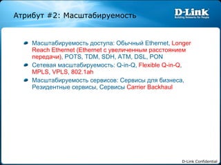 Масштабируемость доступа :  Обычный  Ethernet,  Longer Reach Ethernet (Ethernet  с увеличенным расстоянием передачи) , POTS, TDM, SDH, ATM, DSL, PON Сетевая масштабируемость : Q-in-Q,  Flexible Q-in-Q ,  MPLS ,  VPLS ,  802.1ah Масштабируемость сервисов :  Сервисы для бизнеса ,  Резидентные сервисы ,  Сервисы  Carrier Backhaul Атрибут  #2:  Масштабируемость 