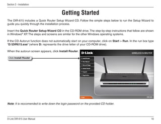 Section  - Installation


                                          Getting Started
The DIR-615 includes a Quick Router Setup Wizard CD. Follow the simple steps below to run the Setup Wizard to
guide you quickly through the installation process.

Insert the Quick Router Setup Wizard CD in the CD-ROM drive. The step-by-step instructions that follow are shown
in Windows® XP. The steps and screens are similar for the other Windows operating systems.

If the CD Autorun function does not automatically start on your computer, click on Start  Run. In the run box type
“D:DIR615.exe” (where D: represents the drive letter of your CD-ROM drive).

When the autorun screen appears, click Install Router.

 Click Install Router




Note: It is reccomended to write down the login password on the provided CD holder.




D-Link DIR-615 User Manual                                                                                       10
 