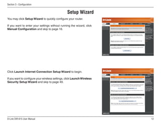 Section  - Configuration


                                                 Setup Wizard
You may click Setup Wizard to quickly configure your router.

If you want to enter your settings without running the wizard, click
Manual Configuration and skip to page 16.




Click Launch Internet Connection Setup Wizard to begin.

If you want to configure your wireless settings, click Launch Wireless
Security Setup Wizard and skip to page 49.




D-Link DIR-615 User Manual                                               1
 