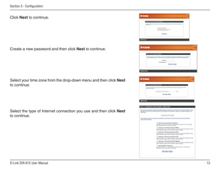 Section  - Configuration


Click Next to continue.




Create a new password and then click Next to continue.




Select your time zone from the drop-down menu and then click Next
to continue.




Select the type of Internet connection you use and then click Next
to continue.




D-Link DIR-615 User Manual                                           1
 