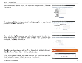Section  - Configuration

If you selected L2TP, enter your L2TP username and password. Click Next
to continue.




If you selected Static, enter your network settings supplied by your Internet
provider. Click Next to continue.




If you selected Big Pond, select your authentication server from the drop
down menu. You will also need to enter your Big Pond username and
password. Click Next to continue.




Click Connect to save your settings. Once the router is finished rebooting,
click Continue. Please allow 1-2 minutes to connect.

Close your browser window and reopen it to test your Internet connection.
It may take a few tries to initially connect to the Internet.

D-Link DIR-615 User Manual                                                      15
 