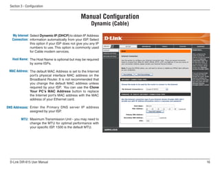 Section  - Configuration


                                                  Manual Configuration
                                                         Dynamic (Cable)

   My Internet Select Dynamic IP (DHCP) to obtain IP Address
   Connection: information automatically from your ISP. Select
               this option if your ISP does not give you any IP
               numbers to use. This option is commonly used
               for Cable modem services.

   Host Name: The Host Name is optional but may be required
              by some ISPs.

 MAC Address: The default MAC Address is set to the Internet
              port’s physical interface MAC address on the
              Broadband Router. It is not recommended that
              you change the default MAC address unless
              required by your ISP. You can use the Clone
              Your PC’s MAC Address button to replace
              the Internet port’s MAC address with the MAC
              address of your Ethernet card.

DNS Addresses: Enter the Primary DNS server IP address
               assigned by your ISP.

         MTU: Maximum Transmission Unit - you may need to
              change the MTU for optimal performance with
              your specific ISP. 1500 is the default MTU.




 D-Link DIR-615 User Manual                                                16
 
