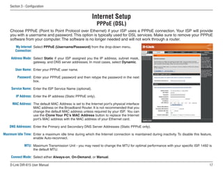 Section  - Configuration


                                                            Internet Setup
                                                                PPPoE (DSL)
    Choose PPPoE (Point to Point Protocol over Ethernet) if your ISP uses a PPPoE connection. Your ISP will provide
    you with a username and password. This option is typically used for DSL services. Make sure to remove your PPPoE
    software from your computer. The software is no longer needed and will not work through a router.
        My Internet Select PPPoE (Username/Password) from the drop-down menu.
        Connection:

     Address Mode: Select Static if your ISP assigned you the IP address, subnet mask,
                   gateway, and DNS server addresses. In most cases, select Dynamic.

        User Name: Enter your PPPoE user name.

         Password: Enter your PPPoE password and then retype the password in the next
                   box.

     Service Name: Enter the ISP Service Name (optional).

        IP Address: Enter the IP address (Static PPPoE only).

      MAC Address: The default MAC Address is set to the Internet port’s physical interface
                   MAC address on the Broadband Router. It is not recommended that you
                   change the default MAC address unless required by your ISP. You can
                   use the Clone Your PC’s MAC Address button to replace the Internet
                   port’s MAC address with the MAC address of your Ethernet card.

    DNS Addresses: Enter the Primary and Secondary DNS Server Addresses (Static PPPoE only).

Maximum Idle Time: Enter a maximum idle time during which the Internet connection is maintained during inactivity. To disable this feature,
                   enable Auto-reconnect.

              MTU: Maximum Transmission Unit - you may need to change the MTU for optimal performance with your specific ISP. 1492 is
                   the default MTU.

     Connect Mode: Select either Always-on, On-Demand, or Manual.

    D-Link DIR-615 User Manual                                                                                                           1
 