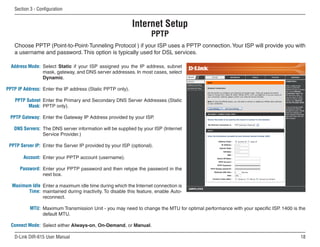 Section  - Configuration


                                                            Internet Setup
                                                                    PPTP
   Choose PPTP (Point-to-Point-Tunneling Protocol ) if your ISP uses a PPTP connection. Your ISP will provide you with
   a username and password. This option is typically used for DSL services.

  Address Mode: Select Static if your ISP assigned you the IP address, subnet
                mask, gateway, and DNS server addresses. In most cases, select
                Dynamic.

PPTP IP Address: Enter the IP address (Static PPTP only).

    PPTP Subnet Enter the Primary and Secondary DNS Server Addresses (Static
          Mask: PPTP only).

 PPTP Gateway: Enter the Gateway IP Address provided by your ISP.

   DNS Servers: The DNS server information will be supplied by your ISP (Internet
                Service Provider.)

 PPTP Server IP: Enter the Server IP provided by your ISP (optional).

       Account: Enter your PPTP account (username).

      Password: Enter your PPTP password and then retype the password in the
                next box.

  Maximum Idle Enter a maximum idle time during which the Internet connection is
        Time: maintained during inactivity. To disable this feature, enable Auto-
               reconnect.

           MTU: Maximum Transmission Unit - you may need to change the MTU for optimal performance with your specific ISP. 1400 is the
                default MTU.

  Connect Mode: Select either Always-on, On-Demand, or Manual.

   D-Link DIR-615 User Manual                                                                                                      1
 