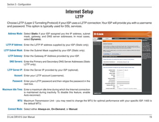 Section  - Configuration


                                                           Internet Setup
                                                                     L2TP
    Choose L2TP (Layer 2 Tunneling Protocol) if your ISP uses a L2TP connection. Your ISP will provide you with a username
    and password. This option is typically used for DSL services.

     Address Mode: Select Static if your ISP assigned you the IP address, subnet
                   mask, gateway, and DNS server addresses. In most cases,
                   select Dynamic.

   L2TP IP Address: Enter the L2TP IP address supplied by your ISP (Static only).

 L2TP Subnet Mask: Enter the Subnet Mask supplied by your ISP (Static only).

     L2TP Gateway: Enter the Gateway IP Address provided by your ISP.

      DNS Servers: Enter the Primary and Secondary DNS Server Addresses (Static
                   L2TP only).

    L2TP Server IP: Enter the Server IP provided by your ISP (optional).

           Account: Enter your L2TP account (username).

         Password: Enter your L2TP password and then retype the password in the
                   next box.

Maximum Idle Time: Enter a maximum idle time during which the Internet connection
                   is maintained during inactivity. To disable this feature, enable
                   Auto-reconnect.

              MTU: Maximum Transmission Unit - you may need to change the MTU for optimal performance with your specific ISP. 1400 is
                   the default MTU.

     Connect Mode: Select either Always-on, On-Demand, or Manual.


    D-Link DIR-615 User Manual                                                                                                    1
 
