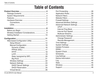 Table of Contents


                                                        Table of Contents
Product Overview ........................................................ 4          Port Forwarding ............................................... 28
   Package Contents.................................................... 4            Application Rules ............................................. 29
   System Requirements ............................................. 4               Network Filters ................................................. 30
   Features................................................................... 5     Website Filters ................................................. 31
   Hardware Overview ................................................. 6             Firewall Settings............................................... 32
      Connections ....................................................... 6          Advanced Wireless Settings ............................ 33
      LEDs .................................................................. 7      Advanced Network Settings ............................. 34
                                                                                        UPnP ............................................................ 34
Installation.................................................................... 8
                                                                                        Internet Ping Block ....................................... 34
    Before you Begin ..................................................... 8
                                                                                        Internet Port Speed ...................................... 34
    Wireless Installation Considerations ........................ 9
                                                                                        Multicast Streams ......................................... 34
    Getting Started ...................................................... 10
                                                                                     Administrator Settings ...................................... 35
Configuration ............................................................. 11          Change Password ........................................ 35
  Web-based Configuration Utility ............................ 11                       Remote Management ................................... 35
      Setup Wizard ................................................... 12            Time Settings ................................................... 36
      Manual Configuration ....................................... 16                System Settings ............................................... 37
        Dynamic (Cable)........................................... 16                Update Firmware ............................................. 38
        PPPoE (DSL) ............................................... 17               DDNS ............................................................... 39
        PPTP ............................................................ 18         System Check .................................................. 40
        L2TP............................................................. 19         Schedules ........................................................ 41
        Static (assigned by ISP) ............................... 20                  Log Settings ..................................................... 42
        Big Pond ....................................................... 21          Device Information ........................................... 43
      Wireless Settings ............................................. 22             Log ................................................................... 44
      Network Settings .............................................. 23             Stats ................................................................. 45
        DHCP Server Settings ................................. 24                    Wireless ........................................................... 46
        DHCP Reservation ....................................... 25                  Support ............................................................ 46
      Virtual Server ................................................... 26
D-Link DIR-615 User Manual                                                                                                                                    
 