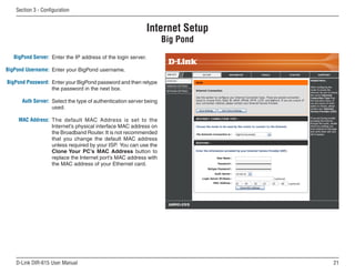 Section  - Configuration


                                                               Internet Setup
                                                                    Big Pond
   BigPond Server: Enter the IP address of the login server.

BigPond Username: Enter your BigPond username.

BigPond Password: Enter your BigPond password and then retype
                  the password in the next box.

      Auth Server: Select the type of authentication server being
                   used.

     MAC Address: The default MAC Address is set to the
                  Internet’s physical interface MAC address on
                  the Broadband Router. It is not recommended
                  that you change the default MAC address
                  unless required by your ISP. You can use the
                  Clone Your PC’s MAC Address button to
                  replace the Internet port’s MAC address with
                  the MAC address of your Ethernet card.




    D-Link DIR-615 User Manual                                                  1
 