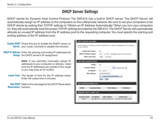 Section  - Configuration


                                                       DHCP Server Settings
   DHCP stands for Dynamic Host Control Protocol. The DIR-615 has a built-in DHCP server. The DHCP Server will
   automatically assign an IP address to the computers on the LAN/private network. Be sure to set your computers to be
   DHCP clients by setting their TCP/IP settings to “Obtain an IP Address Automatically.” When you turn your computers
   on, they will automatically load the proper TCP/IP settings provided by the DIR-615. The DHCP Server will automatically
   allocate an unused IP address from the IP address pool to the requesting computer. You must specify the starting and
   ending address of the IP address pool.

   Enable DHCP Check this box to enable the DHCP server on
        Server: your router. Uncheck to disable this function.

DHCP IP Address Enter the starting and ending IP addresses for
         Range: the DHCP server’s IP assignment.

                 Note: If you statically (manually) assign IP
                 addresses to your computers or devices, make
                 sure the IP addresses are outside of this range
                 or you may have an IP conflict.

    Lease Time: The length of time for the IP address lease.
                Enter the Lease time in minutes.

     Add DHCP Refer to the next page for the DHCP Reservation
   Reservation: function.




   D-Link DIR-615 User Manual                                                                                          
 