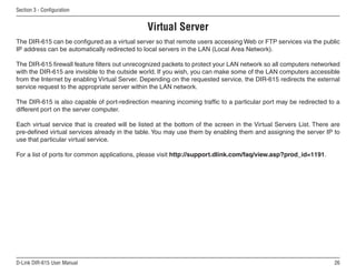 Section  - Configuration


                                               Virtual Server
The DIR-615 can be configured as a virtual server so that remote users accessing Web or FTP services via the public
IP address can be automatically redirected to local servers in the LAN (Local Area Network).

The DIR-615 firewall feature filters out unrecognized packets to protect your LAN network so all computers networked
with the DIR-615 are invisible to the outside world. If you wish, you can make some of the LAN computers accessible
from the Internet by enabling Virtual Server. Depending on the requested service, the DIR-615 redirects the external
service request to the appropriate server within the LAN network.

The DIR-615 is also capable of port-redirection meaning incoming traffic to a particular port may be redirected to a
different port on the server computer.

Each virtual service that is created will be listed at the bottom of the screen in the Virtual Servers List. There are
pre-defined virtual services already in the table. You may use them by enabling them and assigning the server IP to
use that particular virtual service.

For a list of ports for common applications, please visit http://support.dlink.com/faq/view.asp?prod_id=1191.




D-Link DIR-615 User Manual                                                                                          6
 
