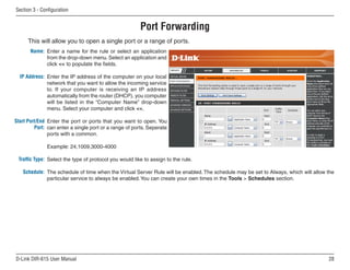 Section  - Configuration


                                                        Port Forwarding
      This will allow you to open a single port or a range of ports.
       Name: Enter a name for the rule or select an application
             from the drop-down menu. Select an application and
             click  to populate the fields.

  IP Address: Enter the IP address of the computer on your local
              network that you want to allow the incoming service
              to. If your computer is receiving an IP address
              automatically from the router (DHCP), you computer
              will be listed in the “Computer Name” drop-down
              menu. Select your computer and click .

Start Port/End Enter the port or ports that you want to open. You
         Port: can enter a single port or a range of ports. Seperate
               ports with a common.

              Example: 24,1009,3000-4000

 Traffic Type: Select the type of protocol you would like to assign to the rule.

   Schedule: The schedule of time when the Virtual Server Rule will be enabled. The schedule may be set to Always, which will allow the
             particular service to always be enabled. You can create your own times in the Tools  Schedules section.




D-Link DIR-615 User Manual                                                                                                          
 