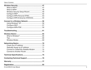 Table of Contents

Wireless Security....................................................... 47
   What is WEP? ........................................................ 47
   What is WPA? ........................................................ 48
   Wireless Security Setup Wizard ............................ 49
   Configure WEP ...................................................... 52
   Configure WPA-Personal (PSK) ............................. 53
   Configure WPA-Enterprise (RADIUS) .................... 54

Connect to a Wireless Network ................................ 56
  Using Windows® XP ............................................... 56
  Configure WEP ...................................................... 57
  Configure WPA-PSK .............................................. 59

Troubleshooting......................................................... 61

Wireless Basics ......................................................... 65
   What is Wireless? .................................................. 66
   Tips ........................................................................ 68
   Wireless Modes ..................................................... 69

Networking Basics .................................................... 70
   Check your IP address .......................................... 70
   Statically Assign an IP address ............................. 71
   Connect to Cable/DSL/Satellite Modem ................ 72
   Connect to Another Router .................................... 73

Technical Specifications ........................................... 75

Contacting Technical Support .................................. 76

Warranty ..................................................................... 77

Registration................................................................ 83
D-Link DIR-615 User Manual                                                            
 