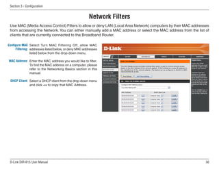 Section  - Configuration


                                                        Network Filters
 Use MAC (Media Access Control) Filters to allow or deny LAN (Local Area Network) computers by their MAC addresses
 from accessing the Network. You can either manually add a MAC address or select the MAC address from the list of
 clients that are currently connected to the Broadband Router.

Configure MAC Select Turn MAC Filtering Off, allow MAC
      Filtering: addresses listed below, or deny MAC addresses
                 listed below from the drop-down menu.

MAC Address: Enter the MAC address you would like to filter.
             To find the MAC address on a computer, please
             refer to the Networking Basics section in this
             manual.

 DHCP Client: Select a DHCP client from the drop-down menu
              and click  to copy that MAC Address.




 D-Link DIR-615 User Manual                                                                                     0
 