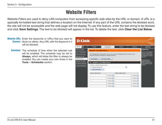 Section  - Configuration


                                                      Website Filters
Website Filters are used to deny LAN computers from accessing specific web sites by the URL or domain. A URL is a
specially formatted text string that defines a location on the Internet. If any part of the URL contains the blocked word,
the site will not be accessible and the web page will not display. To use this feature, enter the text string to be blocked
and click Save Settings. The text to be blocked will appear in the list. To delete the text, click Clear the List Below.


Website URL/ Enter the keywords or URLs that you want to
    Domain: block (or allow). Any URL with the keyword in it
             will be blocked.

   Schedule: The schedule of time when the selected rule
             will be enabled. The schedule may be set to
             Always, which will allow the filter to always be
             enabled. You can create your own times in the
             Tools  Schedules section.




D-Link DIR-615 User Manual                                                                                              1
 