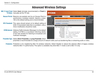 Section  - Configuration


                                                 Advanced Wireless Settings
802.11 b/g/n Fixed Select Auto (strongly recommended) or Fixed to
         Tx Rates: manually set the TX rate.

   Beacon Period: Beacons are packets sent by an Access Point to
                  synchronize a wireless network. Specify a value.
                  100 is the default setting and is recommended.

  RTS Threshold: This value should remain at its default setting of
                 2432. If inconsistent data flow is a problem, only a
                 minor modification should be made.

   DTIM Interval: (Delivery Traffic Indication Message) 3 is the default
                  setting. A DTIM is a countdown informing clients
                  of the next window for listening to broadcast and
                  multicast messages.

  Preamble Type: Select Short Preamble or Long Preamble. Short
                 preamble is recommended for a large amount of network traffic such as transferring files or streaming audio or video.

      Protection: Protection is for neighboring 802.11b wireless networks. Select Disable to reduce the adverse affect of legacy wireless
                  networks 802.11n performance. This option is available only when 802.11 mode is set to 802.11n only.




    D-Link DIR-615 User Manual                                                                                                           
 