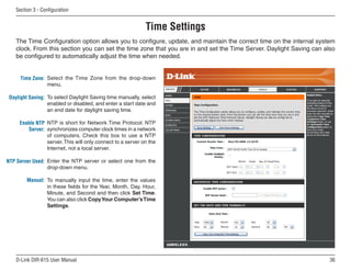 Section  - Configuration


                                                            Time Settings
    The Time Configuration option allows you to configure, update, and maintain the correct time on the internal system
    clock. From this section you can set the time zone that you are in and set the Time Server. Daylight Saving can also
    be configured to automatically adjust the time when needed.


      Time Zone: Select the Time Zone from the drop-down
                 menu.

 Daylight Saving: To select Daylight Saving time manually, select
                  enabled or disabled, and enter a start date and
                  an end date for daylight saving time.

     Enable NTP NTP is short for Network Time Protocol. NTP
        Server: synchronizes computer clock times in a network
                of computers. Check this box to use a NTP
                server. This will only connect to a server on the
                Internet, not a local server.

NTP Server Used: Enter the NTP server or select one from the
                 drop-down menu.

         Manual: To manually input the time, enter the values
                 in these fields for the Year, Month, Day, Hour,
                 Minute, and Second and then click Set Time.
                 You can also click Copy Your Computer’s Time
                 Settings.




    D-Link DIR-615 User Manual                                                                                        6
 