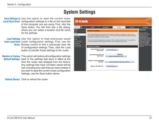 Section  - Configuration


                                                              System Settings
 Save Settings to Use this option to save the current router
Local Hard Drive: configuration settings to a file on the hard disk
                  of the computer you are using. First, click the
                  Save button. You will then see a file dialog,
                  where you can select a location and file name
                  for the settings.

     Load Settings Use this option to load previously saved
  from Local Hard router configuration settings. First, use the
            Drive: Browse control to find a previously save file
                   of configuration settings. Then, click the Load
                   button to transfer those settings to the router.

Restore to Factory This option will restore all configuration settings
 Default Settings: back to the settings that were in effect at the
                   time the router was shipped from the factory.
                   Any settings that have not been saved will be
                   lost, including any rules that you have created. If
                   you want to save the current router configuration
                   settings, use the Save button above.

   Reboot Device: Click to reboot the router.




     D-Link DIR-615 User Manual                                                 
 