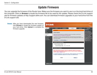 Section  - Configuration


                                                 Update Firmware
You can upgrade the firmware of the Router here. Make sure the firmware you want to use is on the local hard drive of
the computer. Click on Browse to locate the firmware file to be used for the update. Please check the D-Link support
site for firmware updates at http://support.dlink.com. You can download firmware upgrades to your hard drive from the
D-Link support site.


     Browse: After you have downloaded the new firmware,
             click Browse to locate the firmware update on
             your hard drive. Click Upload to complete the
             firmware upgrade.




D-Link DIR-615 User Manual                                                                                         
 