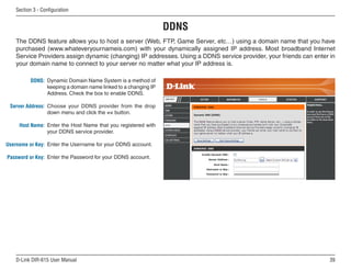 Section  - Configuration


                                                               DDNS
   The DDNS feature allows you to host a server (Web, FTP, Game Server, etc…) using a domain name that you have
   purchased (www.whateveryournameis.com) with your dynamically assigned IP address. Most broadband Internet
   Service Providers assign dynamic (changing) IP addresses. Using a DDNS service provider, your friends can enter in
   your domain name to connect to your server no matter what your IP address is.

         DDNS: Dynamic Domain Name System is a method of
               keeping a domain name linked to a changing IP
               Address. Check the box to enable DDNS.

 Server Address: Choose your DDNS provider from the drop
                 down menu and click the  button.

     Host Name: Enter the Host Name that you registered with
                your DDNS service provider.

Username or Key: Enter the Username for your DDNS account.

Password or Key: Enter the Password for your DDNS account.




   D-Link DIR-615 User Manual                                                                                      
 