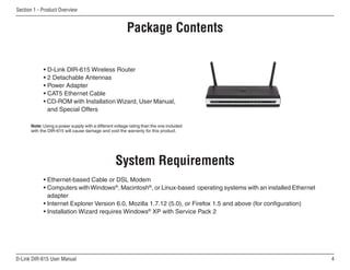 Section 1 - Product Overview


                                                     Product Overview
                                                      Package Contents

            • D-Link DIR-615 Wireless Router
            • 2 Detachable Antennas
            • Power Adapter
            • CAT5 Ethernet Cable
            • CD-ROM with Installation Wizard, User Manual,
              and Special Offers

      Note: Using a power supply with a different voltage rating than the one included
      with the DIR-615 will cause damage and void the warranty for this product.




                                                  System Requirements
            • Ethernet-based Cable or DSL Modem
            • Computers with Windows®, Macintosh®, or Linux-based operating systems with an installed Ethernet
              adapter
            • Internet Explorer Version 6.0, Mozilla 1.7.12 (5.0), or Firefox 1.5 and above (for configuration)
            • Installation Wizard requires Windows® XP with Service Pack 2




D-Link DIR-615 User Manual                                                                                        
 