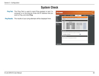 Section  - Configuration


                                                       System Check
    Ping Test: The Ping Test is used to send Ping packets to test if a
               computer is on the Internet. Enter the IP Address that you
               wish to Ping, and click Ping.

Ping Results: The results of your ping attempts will be displayed here.




D-Link DIR-615 User Manual                                                  0
 