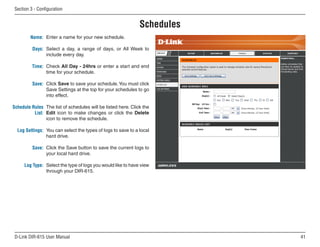 Section  - Configuration


                                                              Schedules
         Name: Enter a name for your new schedule.

          Days: Select a day, a range of days, or All Week to
                include every day.

          Time: Check All Day - 24hrs or enter a start and end
                time for your schedule.

          Save: Click Save to save your schedule. You must click
                Save Settings at the top for your schedules to go
                into effect.

Schedule Rules The list of schedules will be listed here. Click the
          List: Edit icon to make changes or click the Delete
                icon to remove the schedule.

  Log Settings: You can select the types of logs to save to a local
                hard drive.

          Save: Click the Save button to save the current logs to
                your local hard drive.

      Log Type: Select the type of logs you would like to have view
                through your DIR-615.




 D-Link DIR-615 User Manual                                               1
 